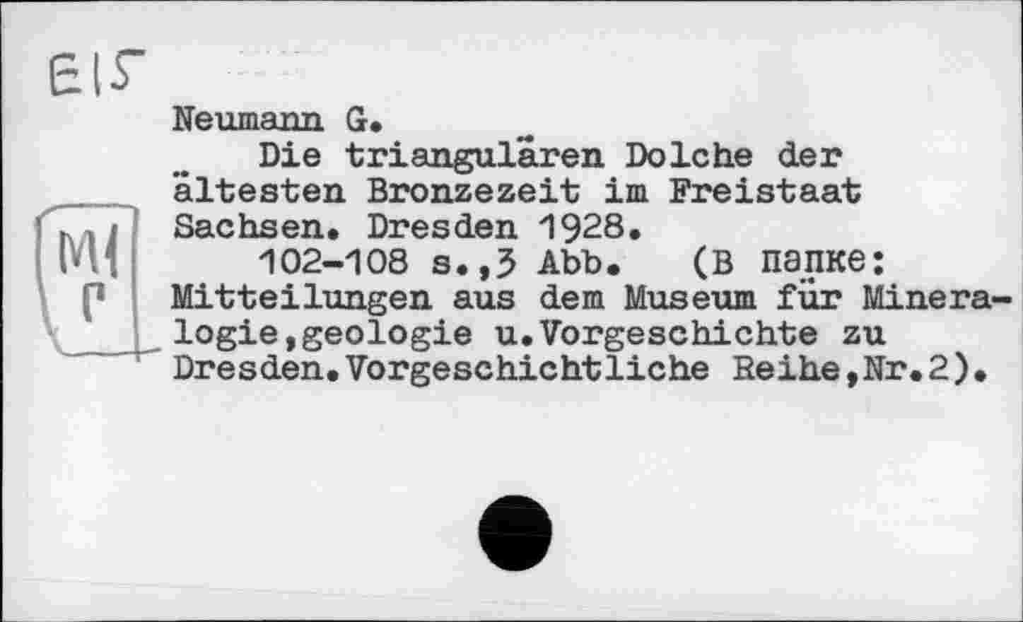 ﻿БІГ
Neumann G.
Die triangulären Dolche der ältesten Bronzezeit im Freistaat ’ . Sachsen. Dresden 1928.
102-108 s.,5 Abb. (в папке: Mitteilungen aus dem Museum für Minera-____ logie»geologie u.Vorgeschichte zu Dresden.Vorgeschichtliche Seihe,Nr.2).